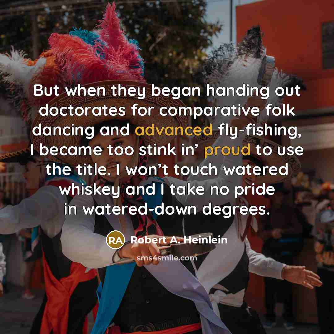 “But when they began handing out doctorates for comparative folk dancing and advanced fly-fishing, I became too stink in’ proud to use the title. I won’t touch watered whiskey and I take no pride in watered-down degrees.” quote by Robert A. Heinlein