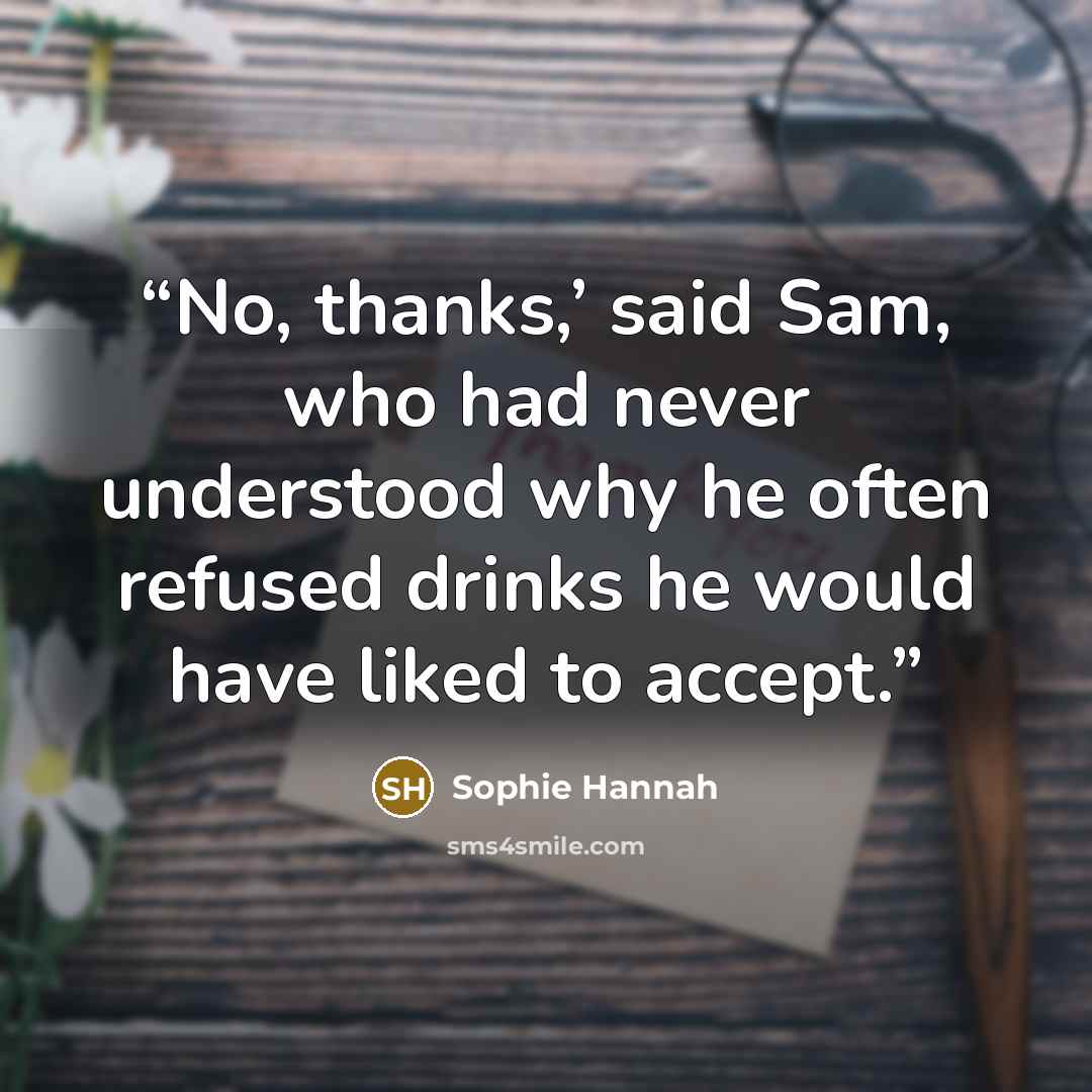 “No, thanks,’ said Sam, who had never understood why he often refused drinks he would have liked to accept.” quote by Sophie Hannah