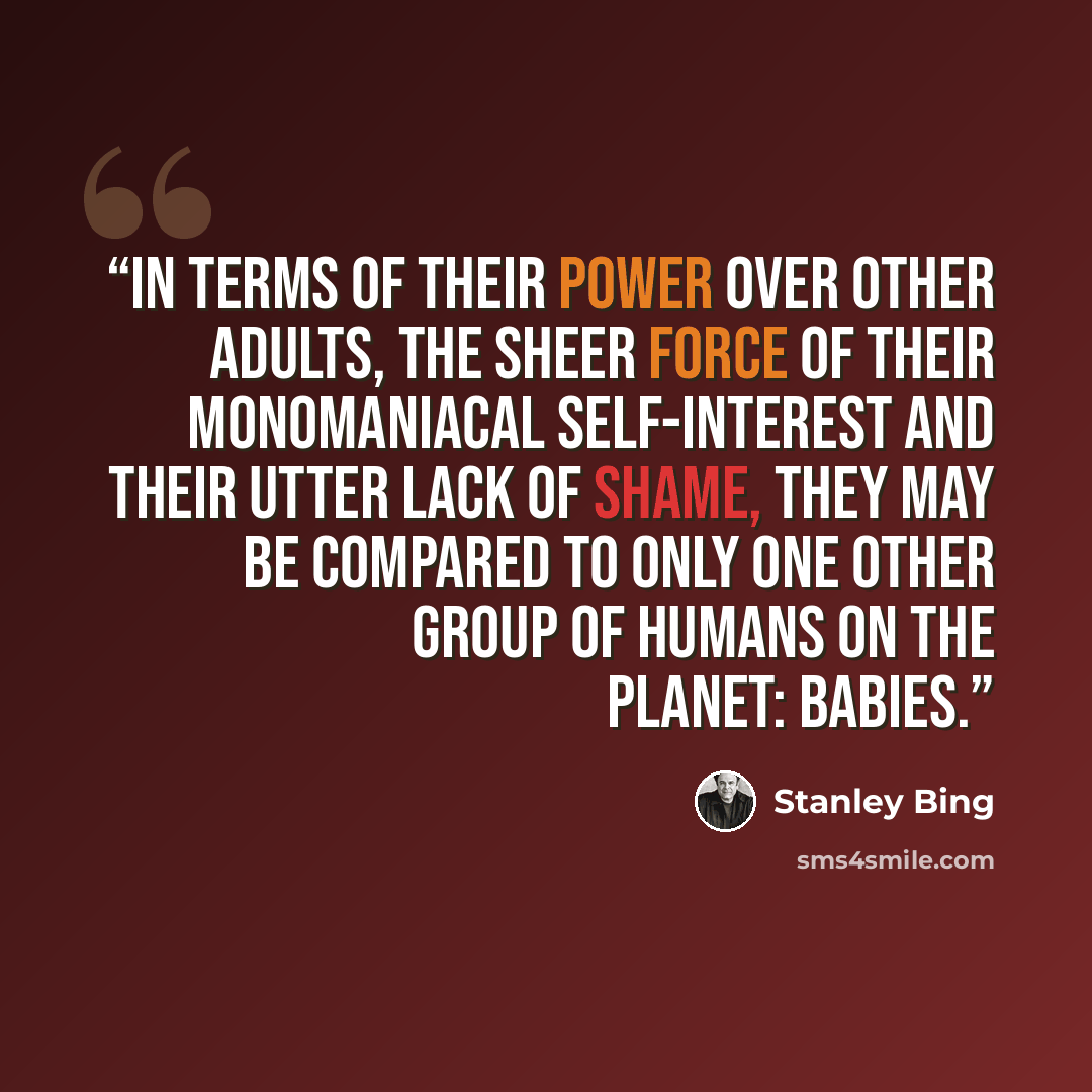 “In terms of their power over other adults, the sheer force of their monomaniacal self-interest and their utter lack of shame, they may be compared to only one other group of humans on the planet: babies.” quote by Stanley Bing