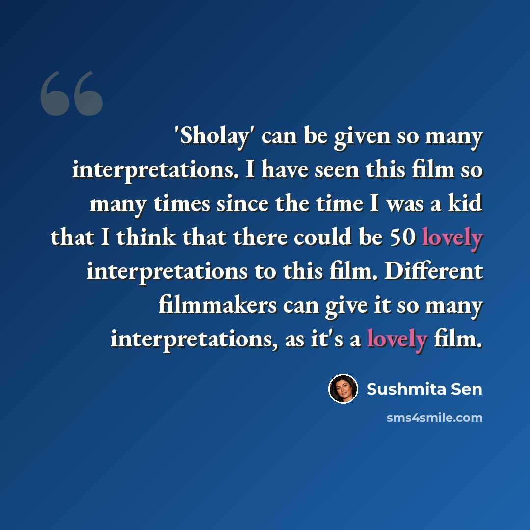 “'Sholay' can be given so many interpretations. I have seen this film so many times since the time I was a kid that I think that there could be 50 lovely interpretations to this film. Different filmmakers can give it so many interpretations, as it's a lovely film.” quote by Sushmita Sen