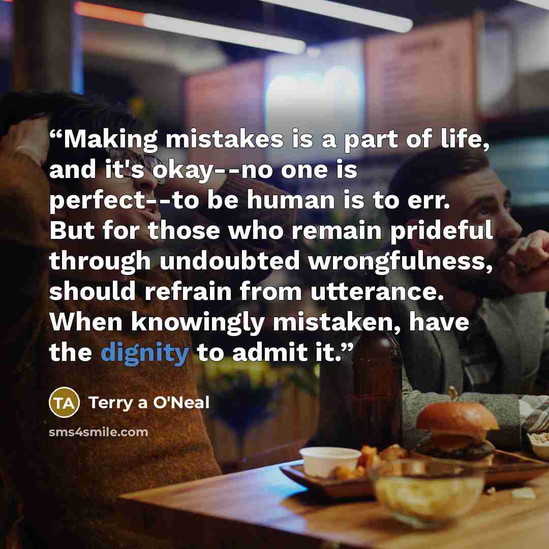 “Making mistakes is a part of life, and it's okay--no one is perfect--to be human is to err. But for those who remain prideful through undoubted wrongfulness, should refrain from utterance. When knowingly mistaken, have the dignity to admit it.” quote by Terry a O'Neal