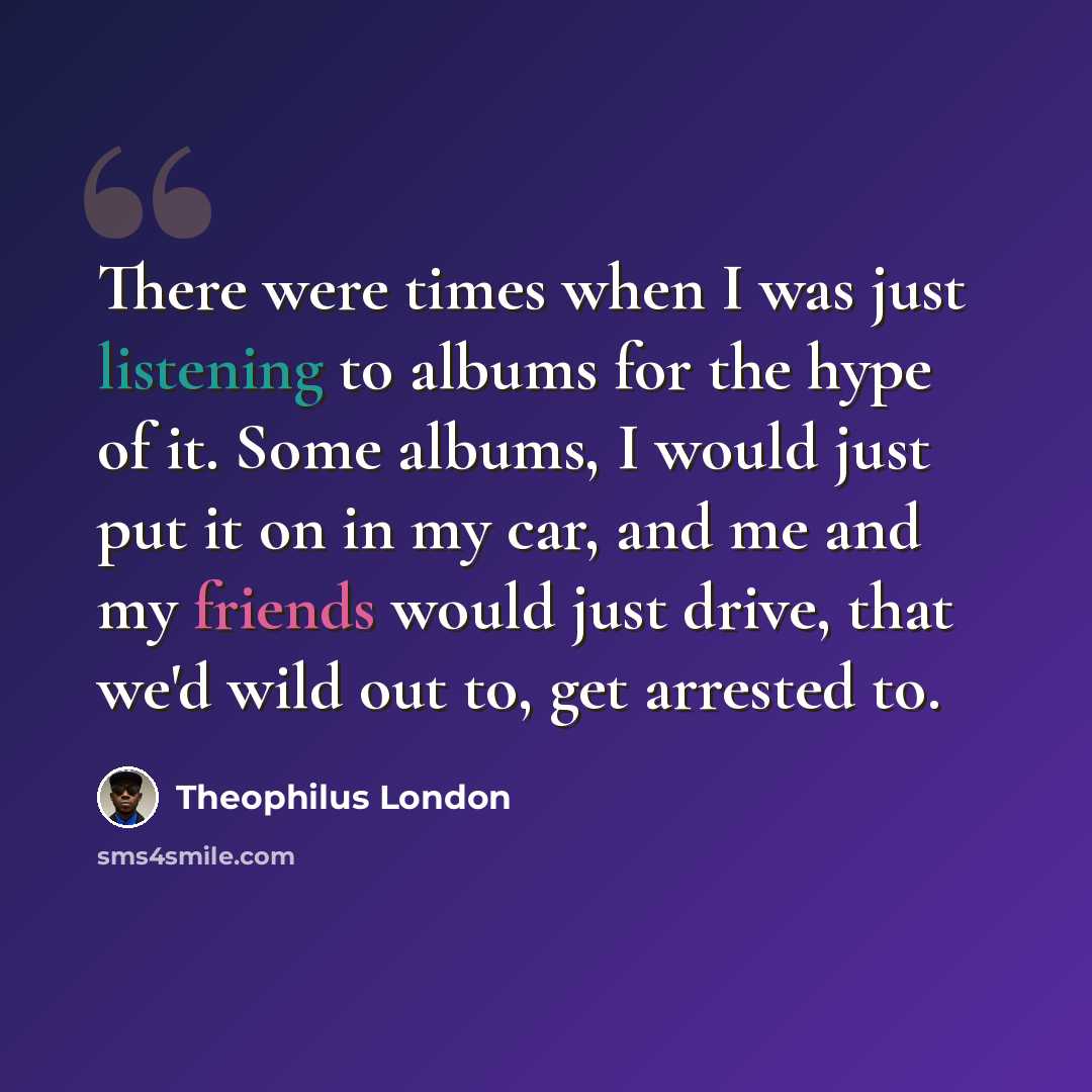 “There were times when I was just listening to albums for the hype of it. Some albums, I would just put it on in my car, and me and my friends would just drive, that we'd wild out to, get arrested to.” quote by Theophilus London