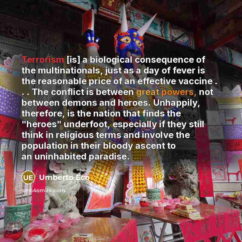 “Terrorism [is] a biological consequence of the multinationals, just as a day of fever is the reasonable price of an effective vaccine . . . The conflict is between great powers, not between demons and heroes. Unhappily, therefore, is the nation that finds the "heroes" underfoot, especially if they…” quote by Umberto Eco