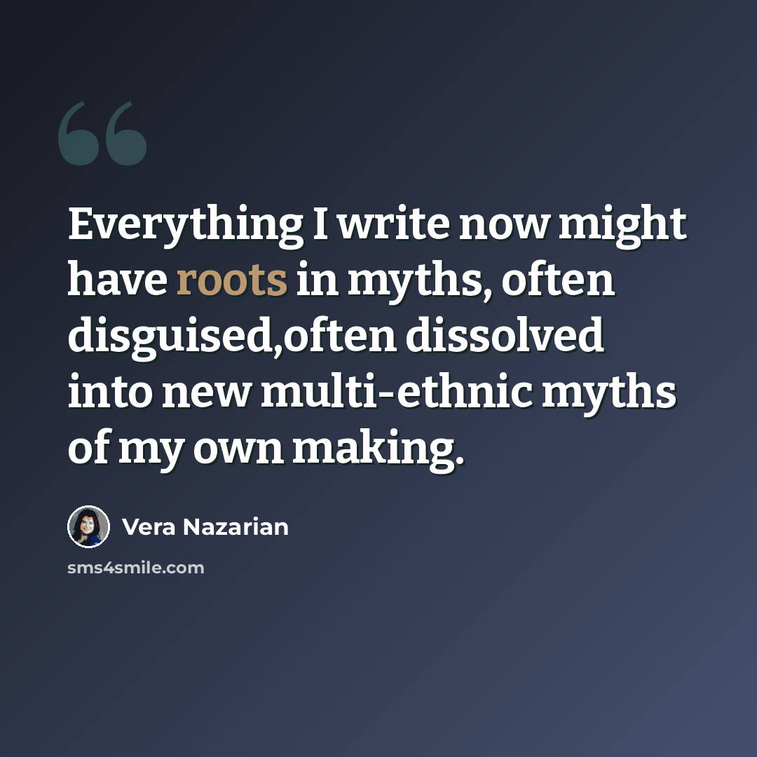 “Everything I write now might have roots in myths, often disguised,often dissolved into new multi-ethnic myths of my own making.” quote by Vera Nazarian