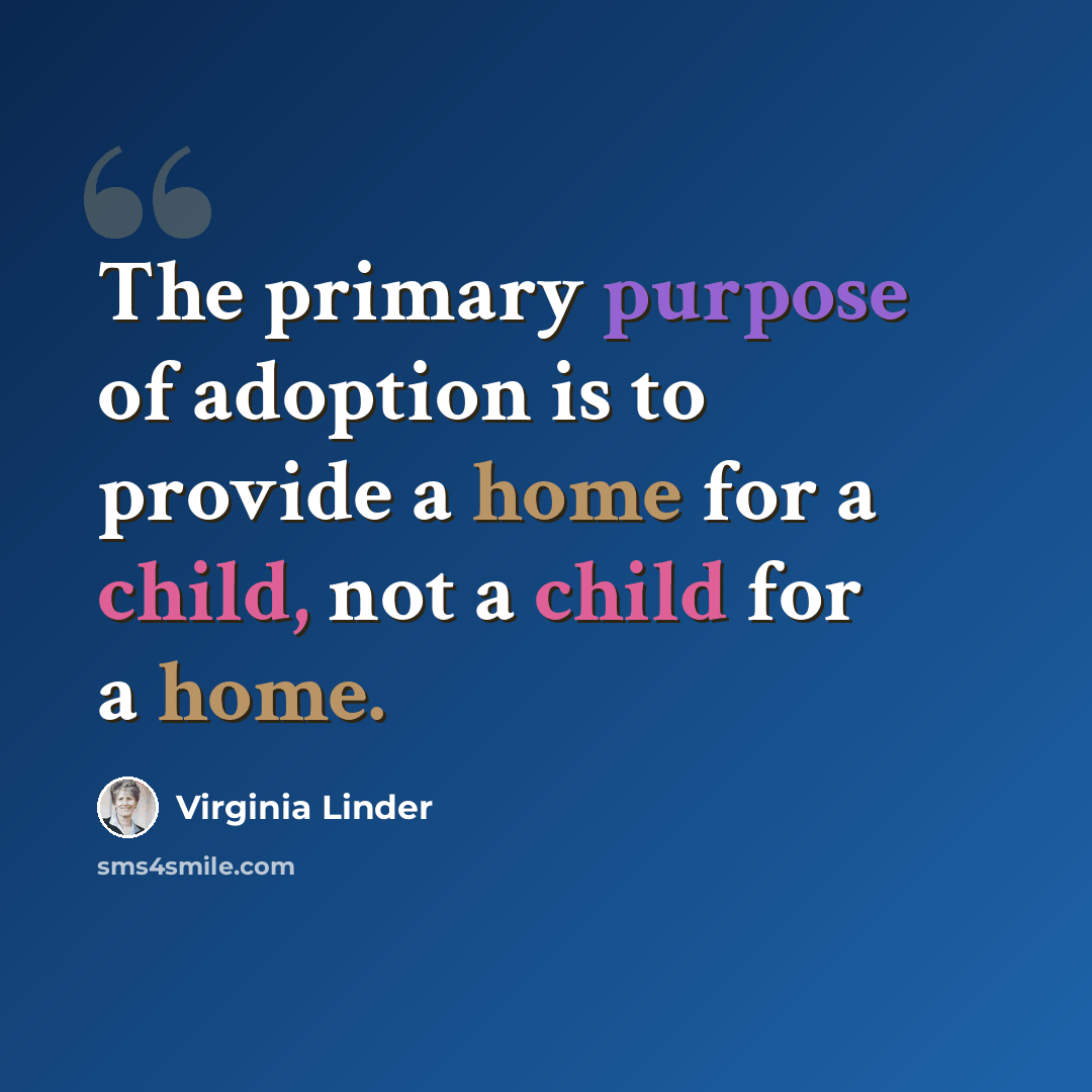 “The primary purpose of adoption is to provide a home for a child, not a child for a home.” quote by Virginia Linder