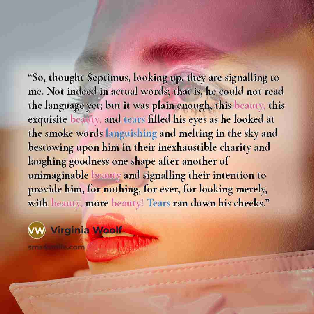 “So, thought Septimus, looking up, they are signalling to me. Not indeed in actual words; that is, he could not read the language yet; but it was plain enough, this beauty, this exquisite beauty, and tears filled his eyes as he looked at the smoke words languishing and melting in the sky and…” quote by Virginia Woolf
