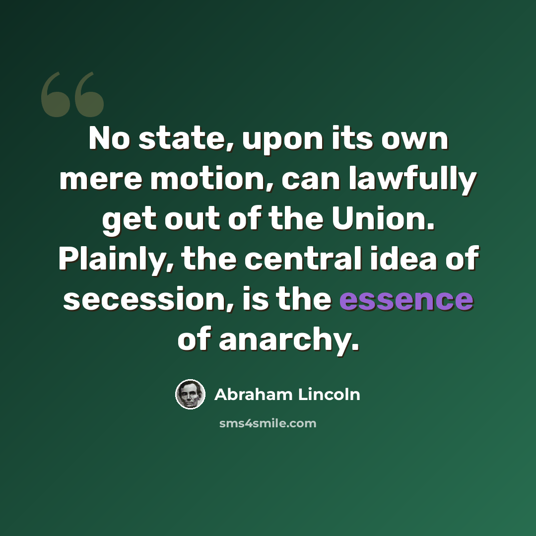 “No state, upon its own mere motion, can lawfully get out of the Union. Plainly, the central idea of secession, is the essence of anarchy.” quote by Abraham Lincoln