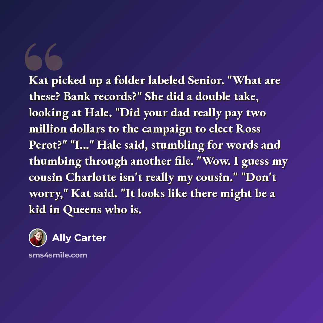 “Kat picked up a folder labeled Senior. "What are these? Bank records?" She did a double take, looking at Hale. "Did your dad really pay two million dollars to the campaign to elect Ross Perot?" "I..." Hale said, stumbling for words and thumbing through another file. "Wow. I guess my cousin…” quote by Ally Carter