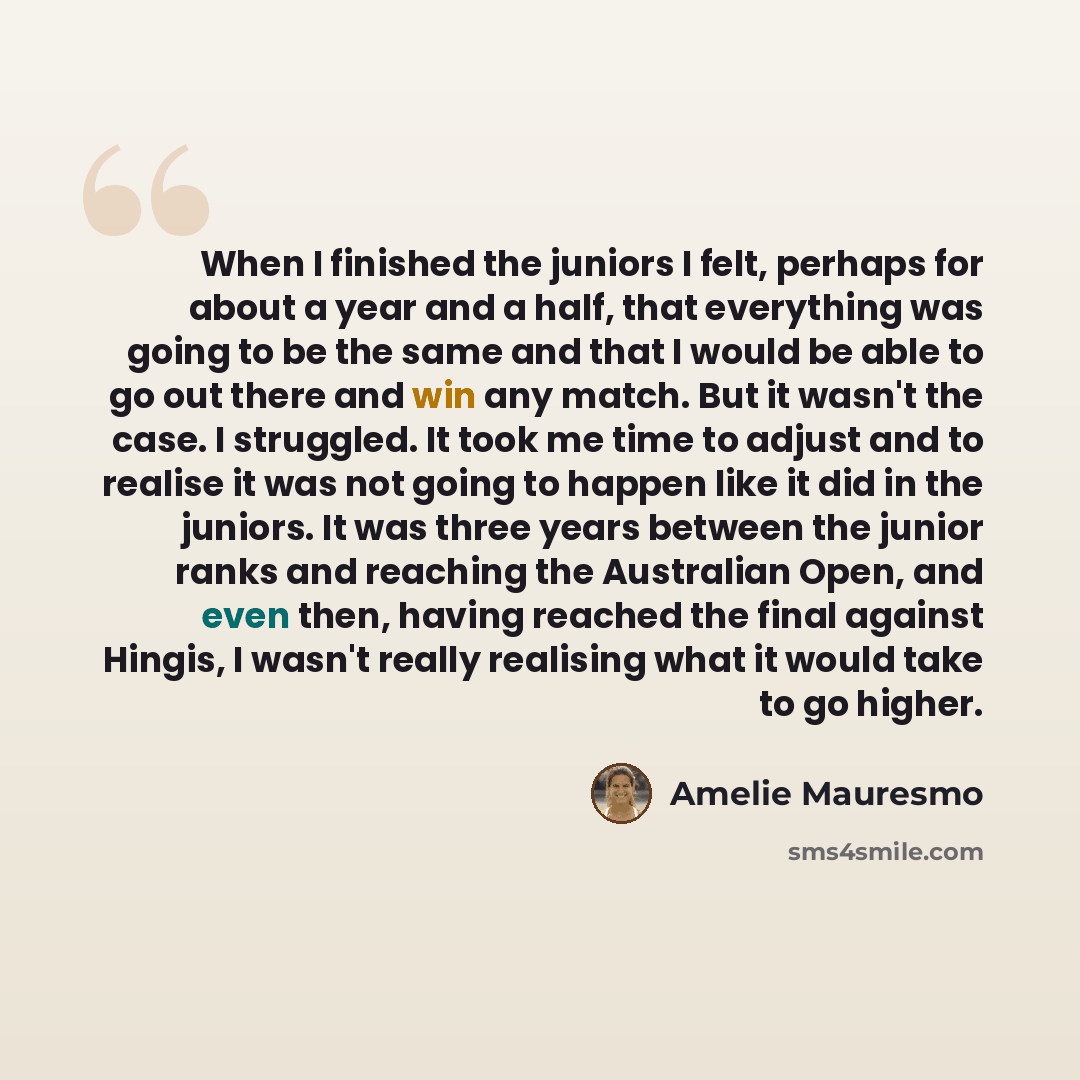 “When I finished the juniors I felt, perhaps for about a year and a half, that everything was going to be the same and that I would be able to go out there and win any match. But it wasn't the case. I struggled. It took me time to adjust and to realise it was not going to happen like it did in the…” quote by Amelie Mauresmo