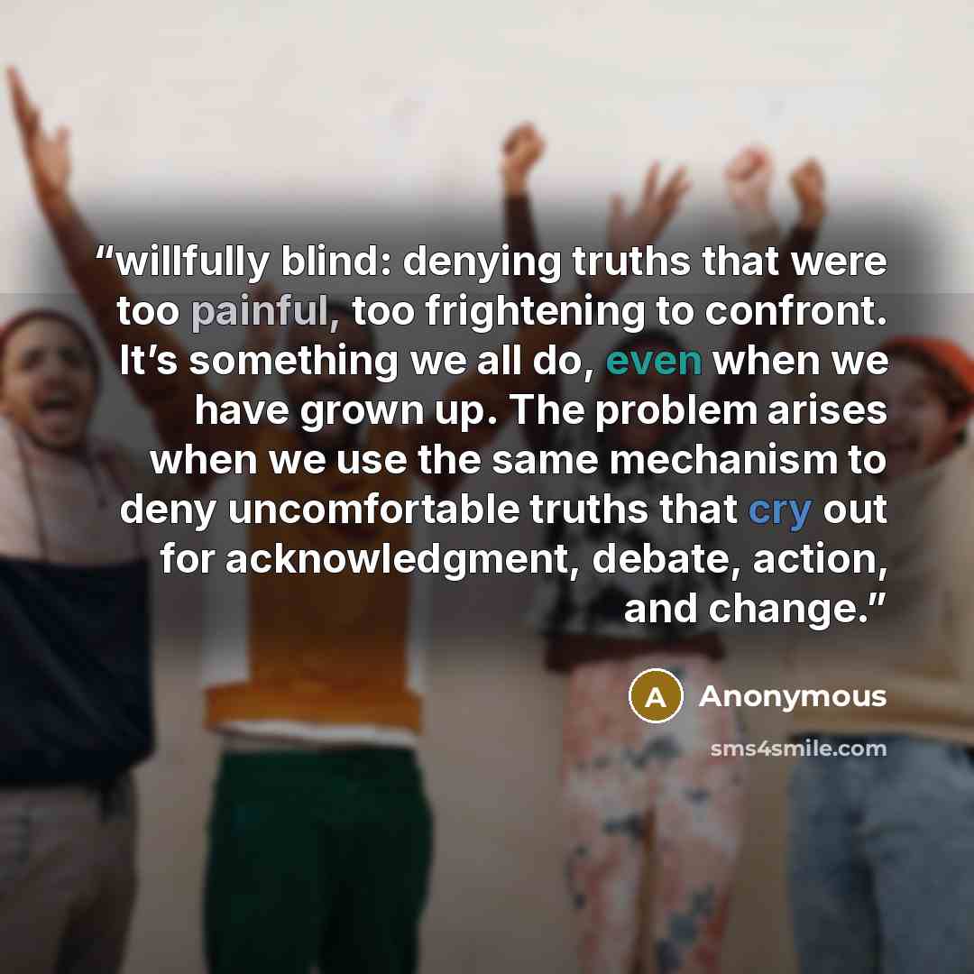 “willfully blind: denying truths that were too painful, too frightening to confront. It’s something we all do, even when we have grown up. The problem arises when we use the same mechanism to deny uncomfortable truths that cry out for acknowledgment, debate, action, and change.” quote by Anonymous