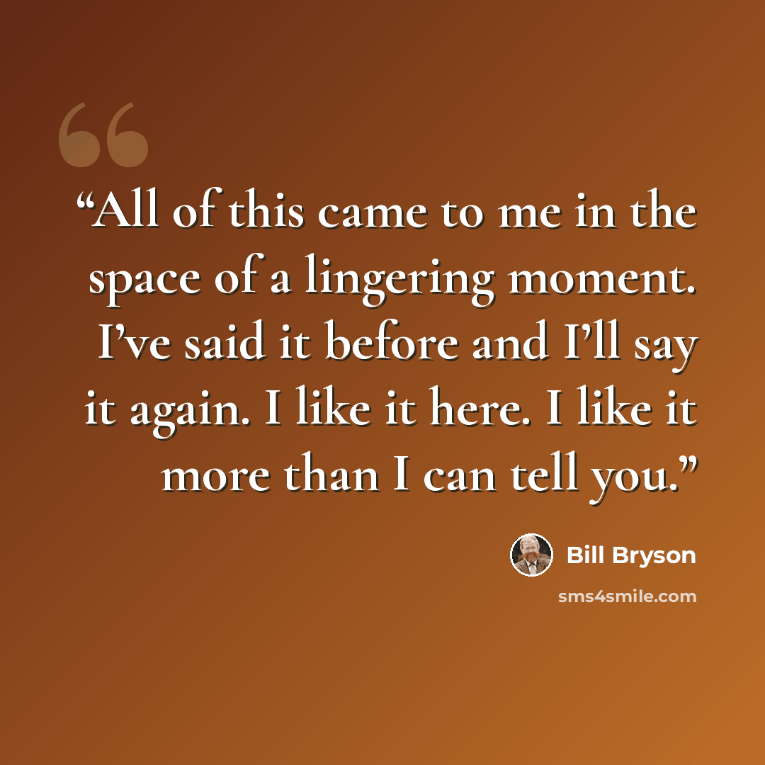 “All of this came to me in the space of a lingering moment. I’ve said it before and I’ll say it again. I like it here. I like it more than I can tell you.” quote by Bill Bryson