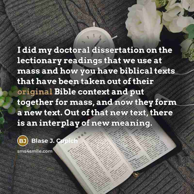 “I did my doctoral dissertation on the lectionary readings that we use at mass and how you have biblical texts that have been taken out of their original Bible context and put together for mass, and now they form a new text. Out of that new text, there is an interplay of new meaning.” quote by Blase J. Cupich