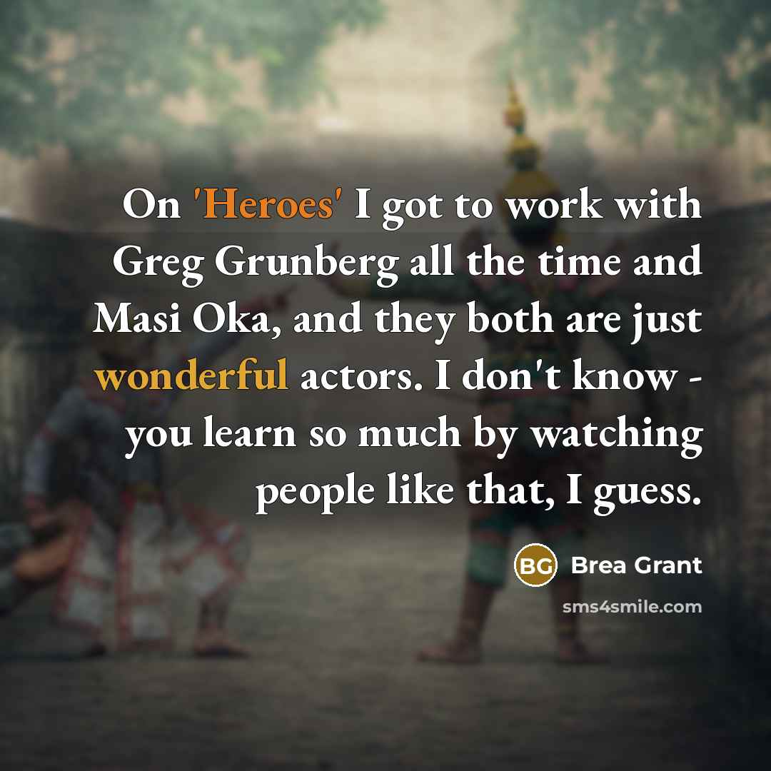 “On 'Heroes' I got to work with Greg Grunberg all the time and Masi Oka, and they both are just wonderful actors. I don't know - you learn so much by watching people like that, I guess.” quote by Brea Grant