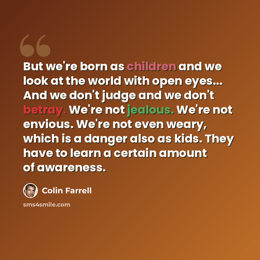 “But we're born as children and we look at the world with open eyes... And we don't judge and we don't betray. We're not jealous. We're not envious. We're not even weary, which is a danger also as kids. They have to learn a certain amount of awareness.” quote by Colin Farrell
