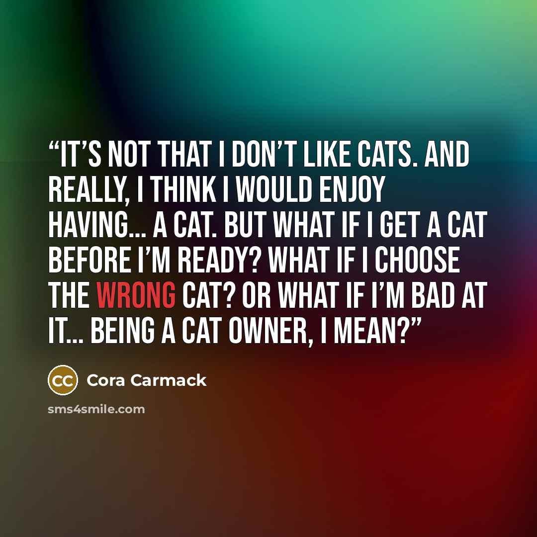 “It’s not that I don’t like cats. And really, I think I would enjoy having… a cat. But what if I get a cat before I’m ready? What if I choose the wrong cat? Or what if I’m bad at it… being a cat owner, I mean?” quote by Cora Carmack