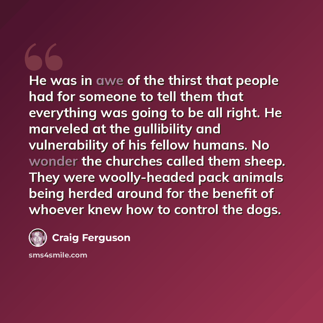“He was in awe of the thirst that people had for someone to tell them that everything was going to be all right. He marveled at the gullibility and vulnerability of his fellow humans. No wonder the churches called them sheep. They were woolly-headed pack animals being herded around for the benefit…” quote by Craig Ferguson