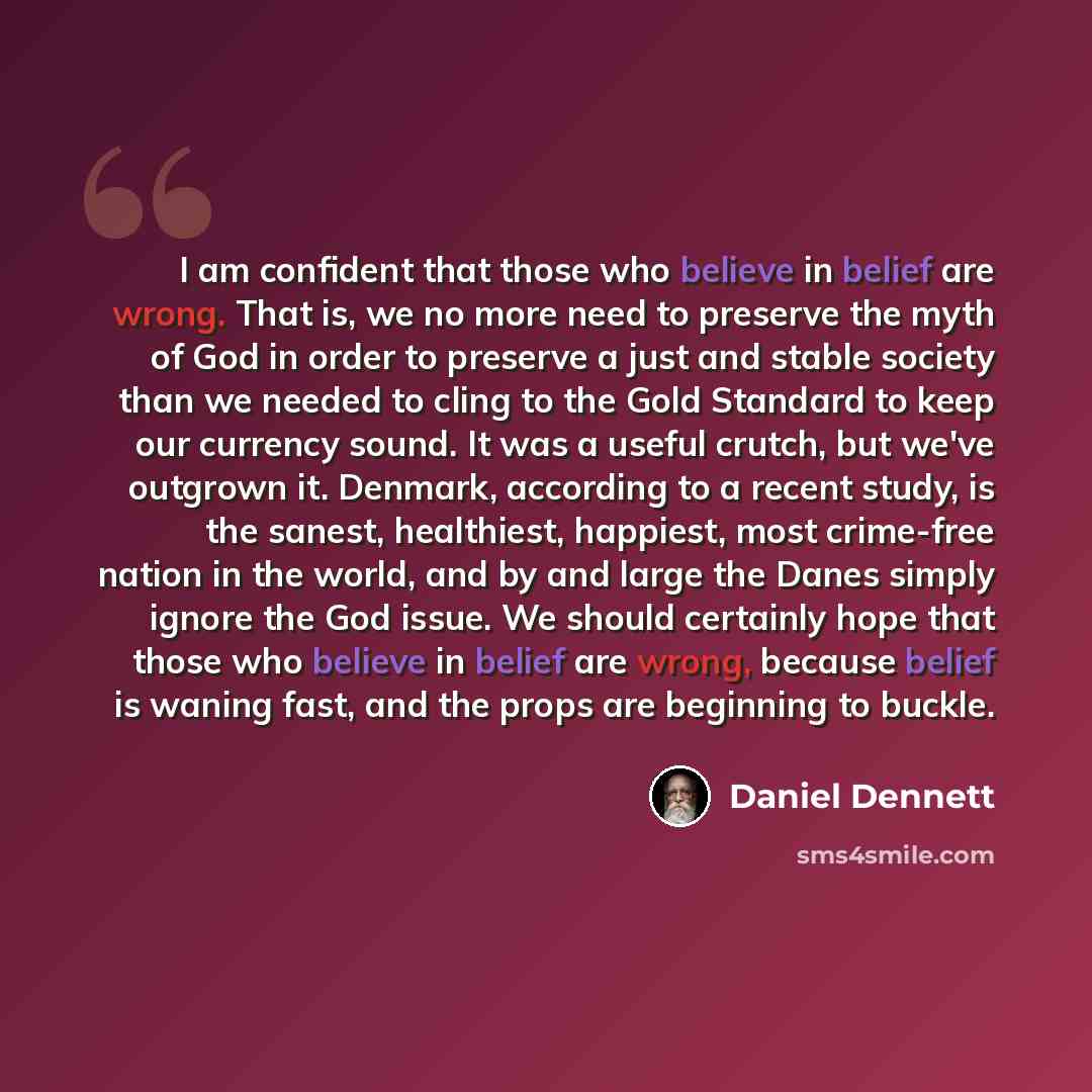 “I am confident that those who believe in belief are wrong. That is, we no more need to preserve the myth of God in order to preserve a just and stable society than we needed to cling to the Gold Standard to keep our currency sound. It was a useful crutch, but we've outgrown it. Denmark, according…” quote by Daniel Dennett