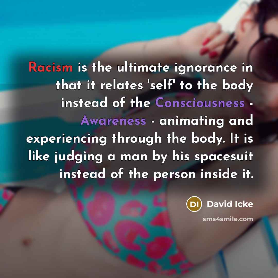 “Racism is the ultimate ignorance in that it relates 'self' to the body instead of the Consciousness - Awareness - animating and experiencing through the body. It is like judging a man by his spacesuit instead of the person inside it.” quote by David Icke