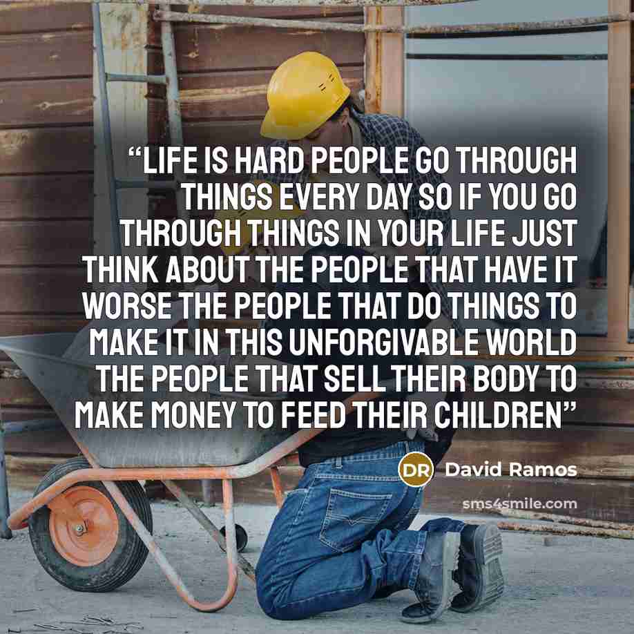 “Life is hard people go through things every day so if you go through things in your life just think about the people that have it worse the people that do things to make it in this unforgivable world the people that sell their body to make money to feed their children” quote by David ramos