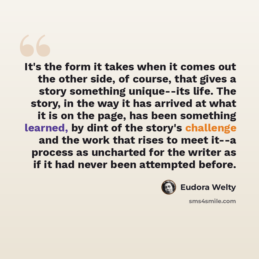 “It's the form it takes when it comes out the other side, of course, that gives a story something unique--its life. The story, in the way it has arrived at what it is on the page, has been something learned, by dint of the story's challenge and the work that rises to meet it--a process as uncharted…” quote by Eudora Welty