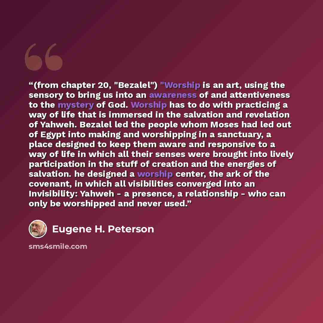 “(from chapter 20, "Bezalel") "Worship is an art, using the sensory to bring us into an awareness of and attentiveness to the mystery of God. Worship has to do with practicing a way of life that is immersed in the salvation and revelation of Yahweh. Bezalel led the people whom Moses had led out of…” quote by Eugene H. Peterson