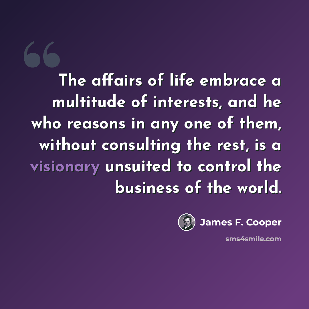 “The affairs of life embrace a multitude of interests, and he who reasons in any one of them, without consulting the rest, is a visionary unsuited to control the business of the world.” quote by James F. Cooper