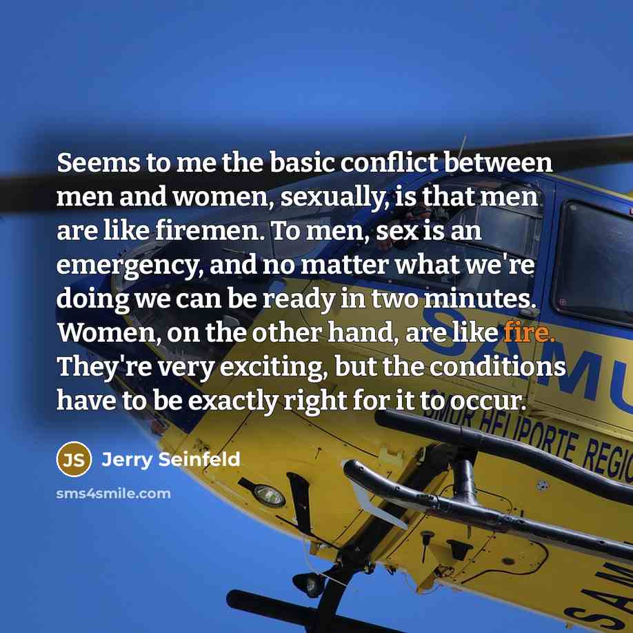 “Seems to me the basic conflict between men and women, sexually, is that men are like firemen. To men, sex is an emergency, and no matter what we're doing we can be ready in two minutes. Women, on the other hand, are like fire. They're very exciting, but the conditions have to be exactly right for…” quote by Jerry Seinfeld