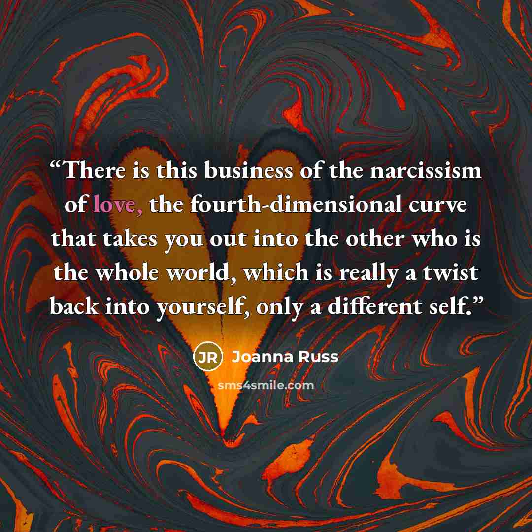 “There is this business of the narcissism of love, the fourth-dimensional curve that takes you out into the other who is the whole world, which is really a twist back into yourself, only a different self.” quote by Joanna Russ