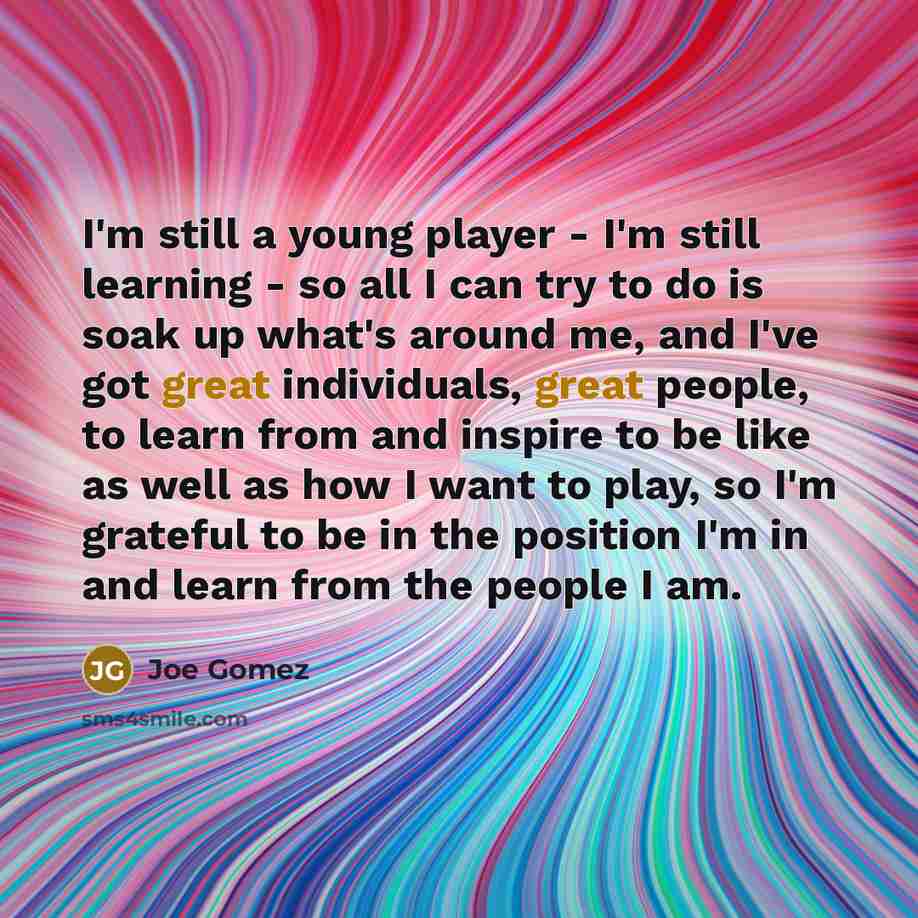 “I'm still a young player - I'm still learning - so all I can try to do is soak up what's around me, and I've got great individuals, great people, to learn from and inspire to be like as well as how I want to play, so I'm grateful to be in the position I'm in and learn from the people I am.” quote by Joe Gomez