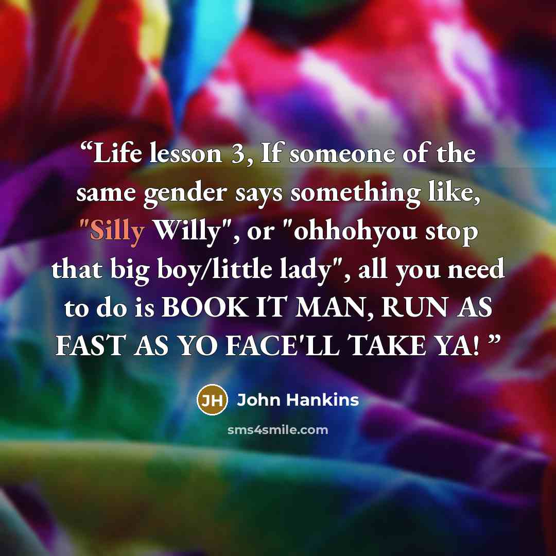 “Life lesson 3, If someone of the same gender says something like, "Silly Willy", or "ohhohyou stop that big boy/little lady", all you need to do is BOOK IT MAN, RUN AS FAST AS YO FACE'LL TAKE YA!” quote by John Hankins