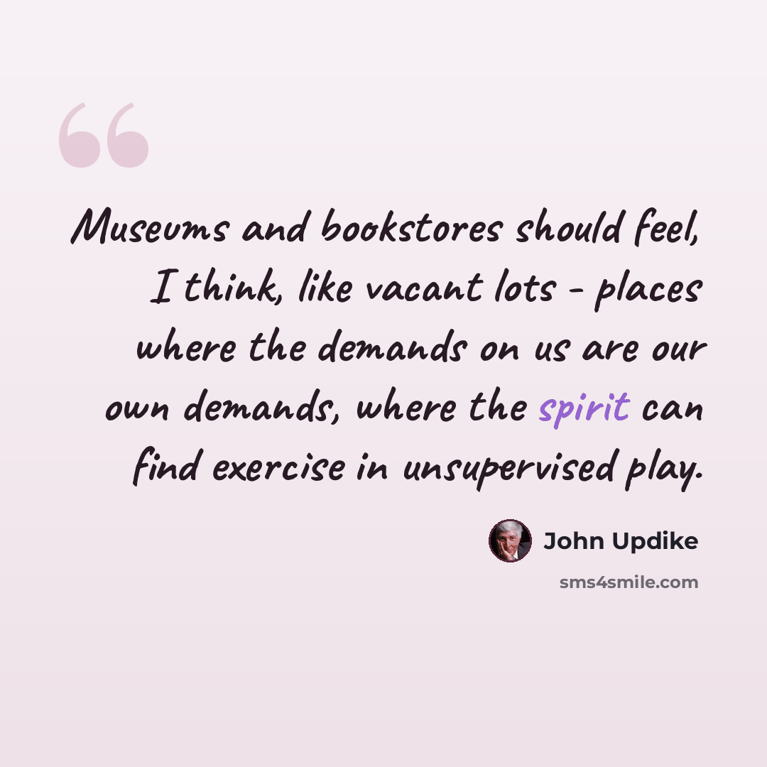 “Museums and bookstores should feel, I think, like vacant lots - places where the demands on us are our own demands, where the spirit can find exercise in unsupervised play.” quote by John Updike