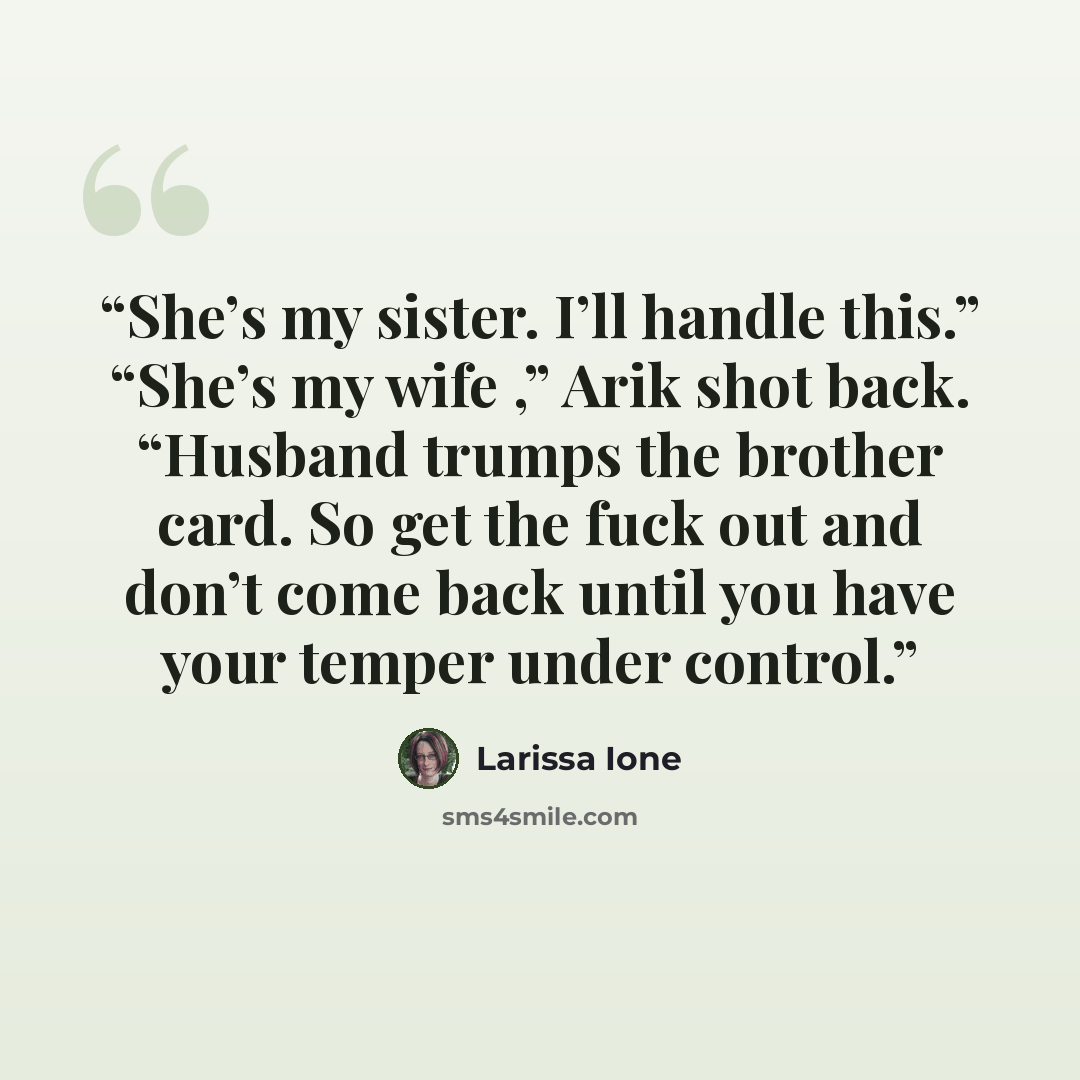 “She’s my sister. I’ll handle this.” “She’s my wife ,” Arik shot back. “Husband trumps the brother card. So get the fuck out and don’t come back until you have your temper under control.” quote by Larissa Ione