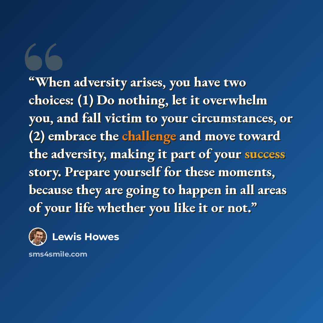 “When adversity arises, you have two choices: (1) Do nothing, let it overwhelm you, and fall victim to your circumstances, or (2) embrace the challenge and move toward the adversity, making it part of your success story. Prepare yourself for these moments, because they are going to happen in all…” quote by Lewis Howes