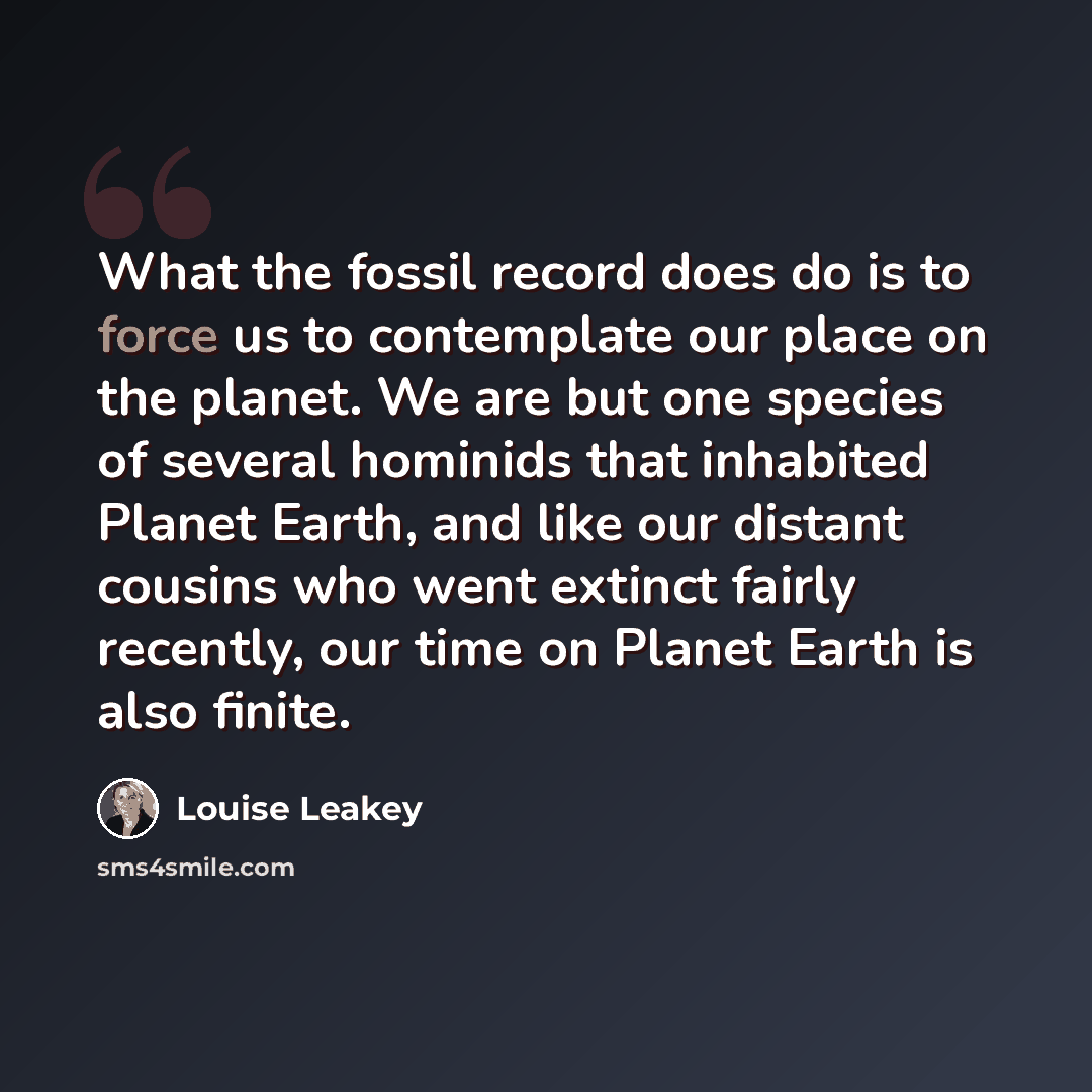 “What the fossil record does do is to force us to contemplate our place on the planet. We are but one species of several hominids that inhabited Planet Earth, and like our distant cousins who went extinct fairly recently, our time on Planet Earth is also finite.” quote by Louise Leakey