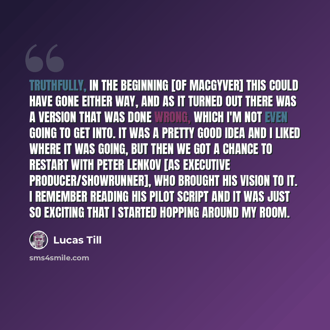 “Truthfully, in the beginning [of MacGyver] this could have gone either way, and as it turned out there was a version that was done wrong, which I'm not even going to get into. It was a pretty good idea and I liked where it was going, but then we got a chance to restart with Peter Lenkov [as…” quote by Lucas Till