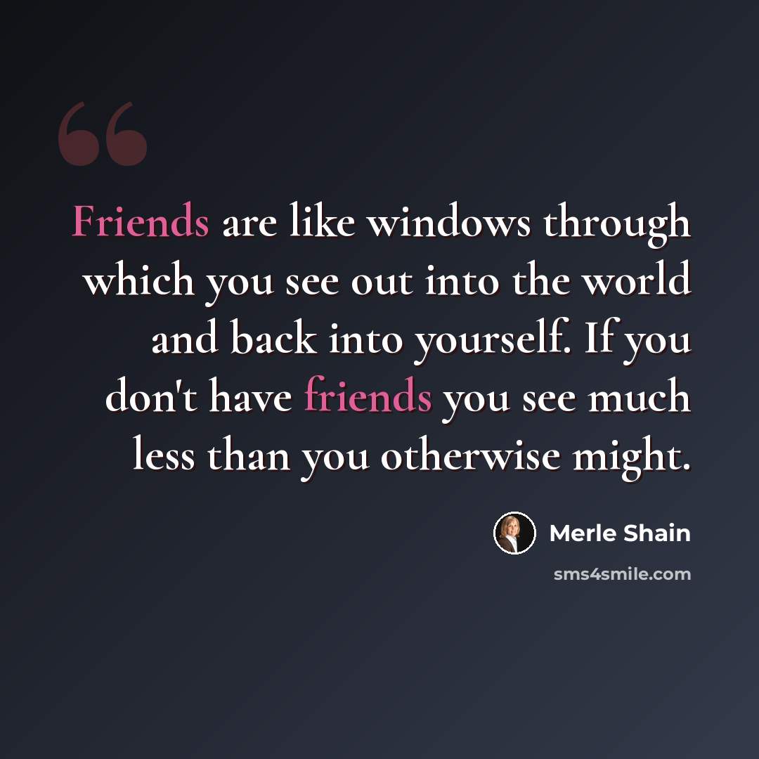 “Friends are like windows through which you see out into the world and back into yourself. If you don't have friends you see much less than you otherwise might.” quote by Merle Shain