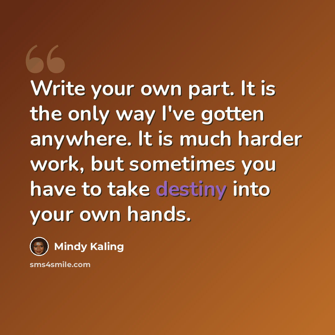 “Write your own part. It is the only way I've gotten anywhere. It is much harder work, but sometimes you have to take destiny into your own hands.” quote by Mindy Kaling