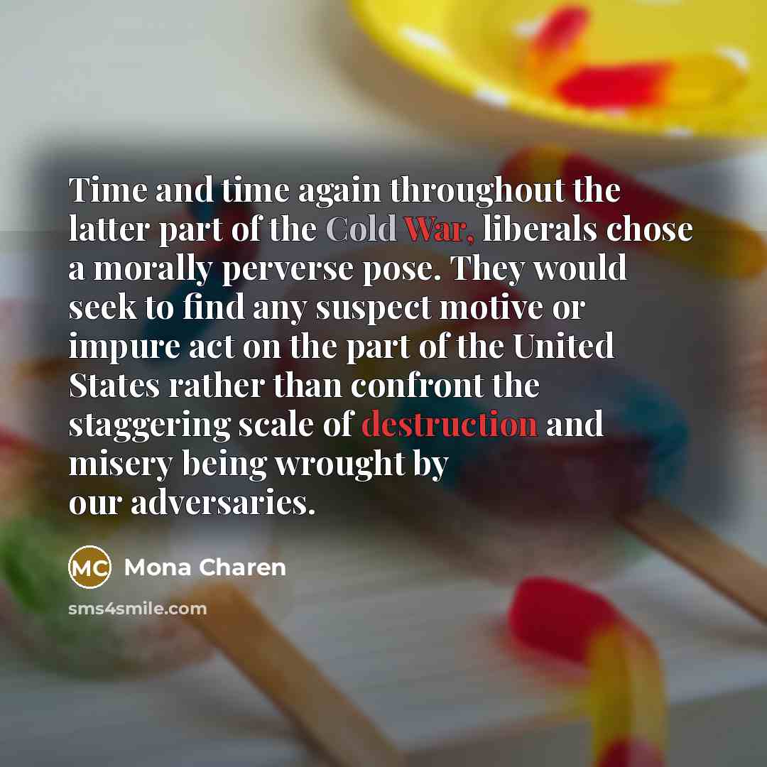 “Time and time again throughout the latter part of the Cold War, liberals chose a morally perverse pose. They would seek to find any suspect motive or impure act on the part of the United States rather than confront the staggering scale of destruction and misery being wrought by our adversaries.” quote by Mona Charen