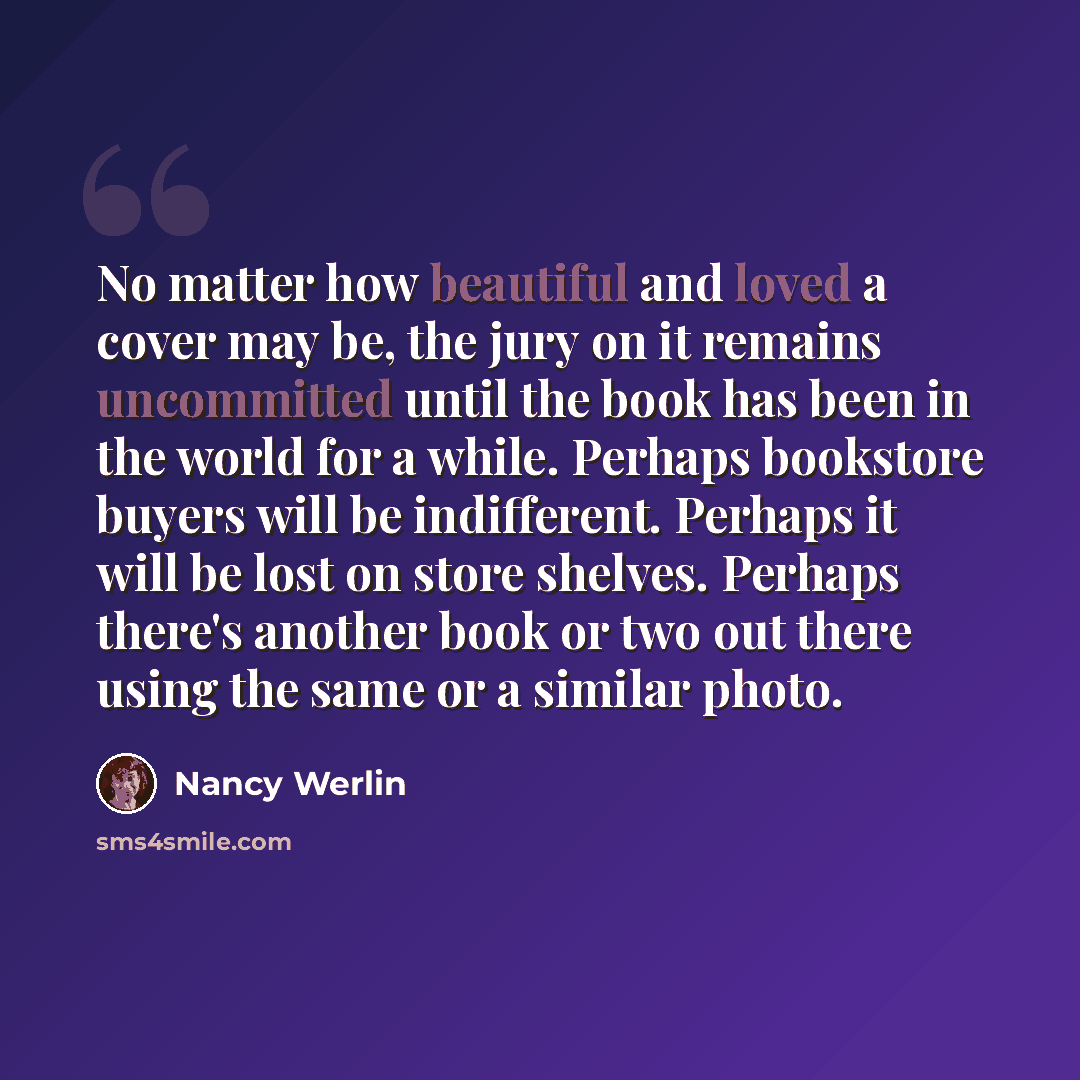 “No matter how beautiful and loved a cover may be, the jury on it remains uncommitted until the book has been in the world for a while. Perhaps bookstore buyers will be indifferent. Perhaps it will be lost on store shelves. Perhaps there's another book or two out there using the same or a similar…” quote by Nancy Werlin