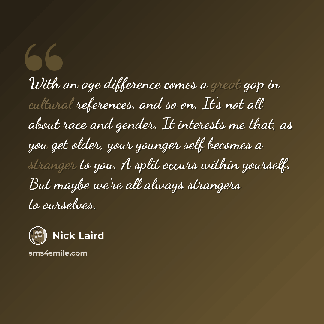 “With an age difference comes a great gap in cultural references, and so on. It's not all about race and gender. It interests me that, as you get older, your younger self becomes a stranger to you. A split occurs within yourself. But maybe we're all always strangers to ourselves.” quote by Nick Laird
