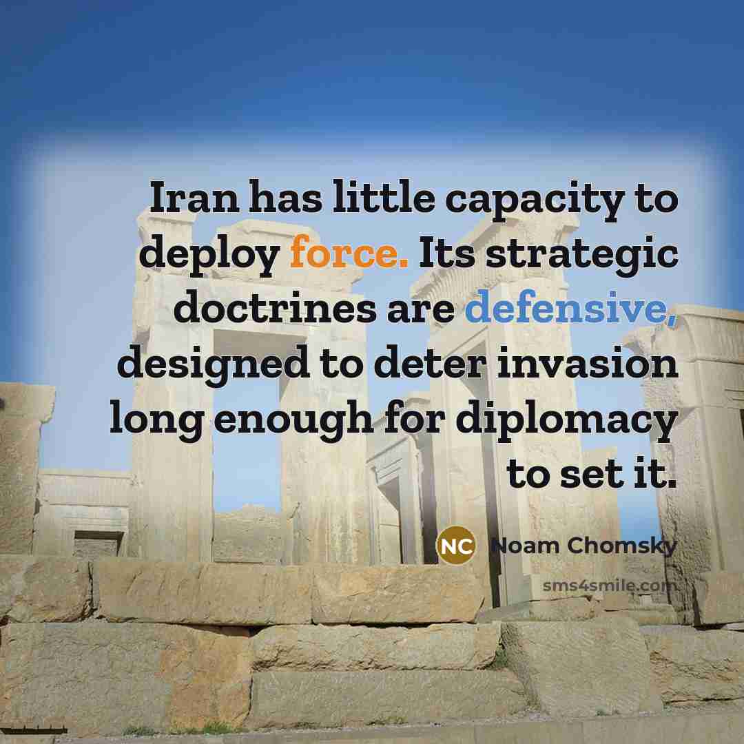 “Iran has little capacity to deploy force. Its strategic doctrines are defensive, designed to deter invasion long enough for diplomacy to set it.” quote by Noam Chomsky