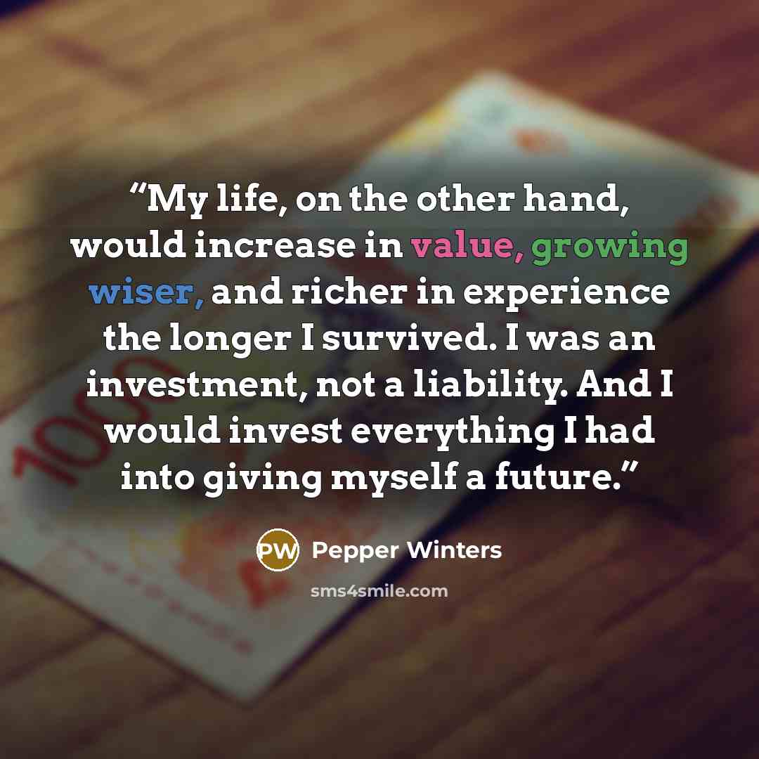 “My life, on the other hand, would increase in value, growing wiser, and richer in experience the longer I survived. I was an investment, not a liability. And I would invest everything I had into giving myself a future.” quote by Pepper Winters