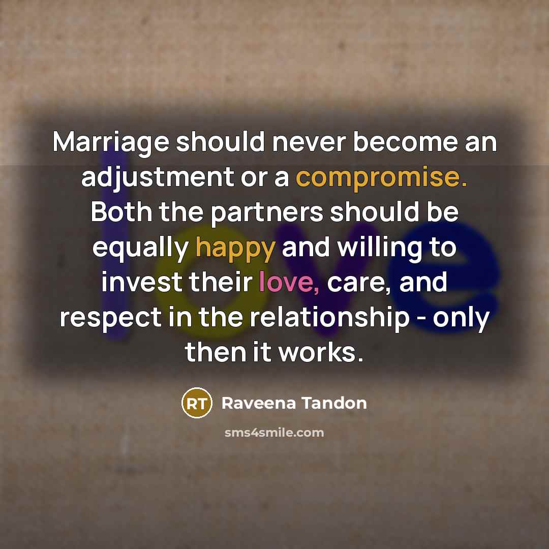 “Marriage should never become an adjustment or a compromise. Both the partners should be equally happy and willing to invest their love, care, and respect in the relationship - only then it works.” quote by Raveena Tandon