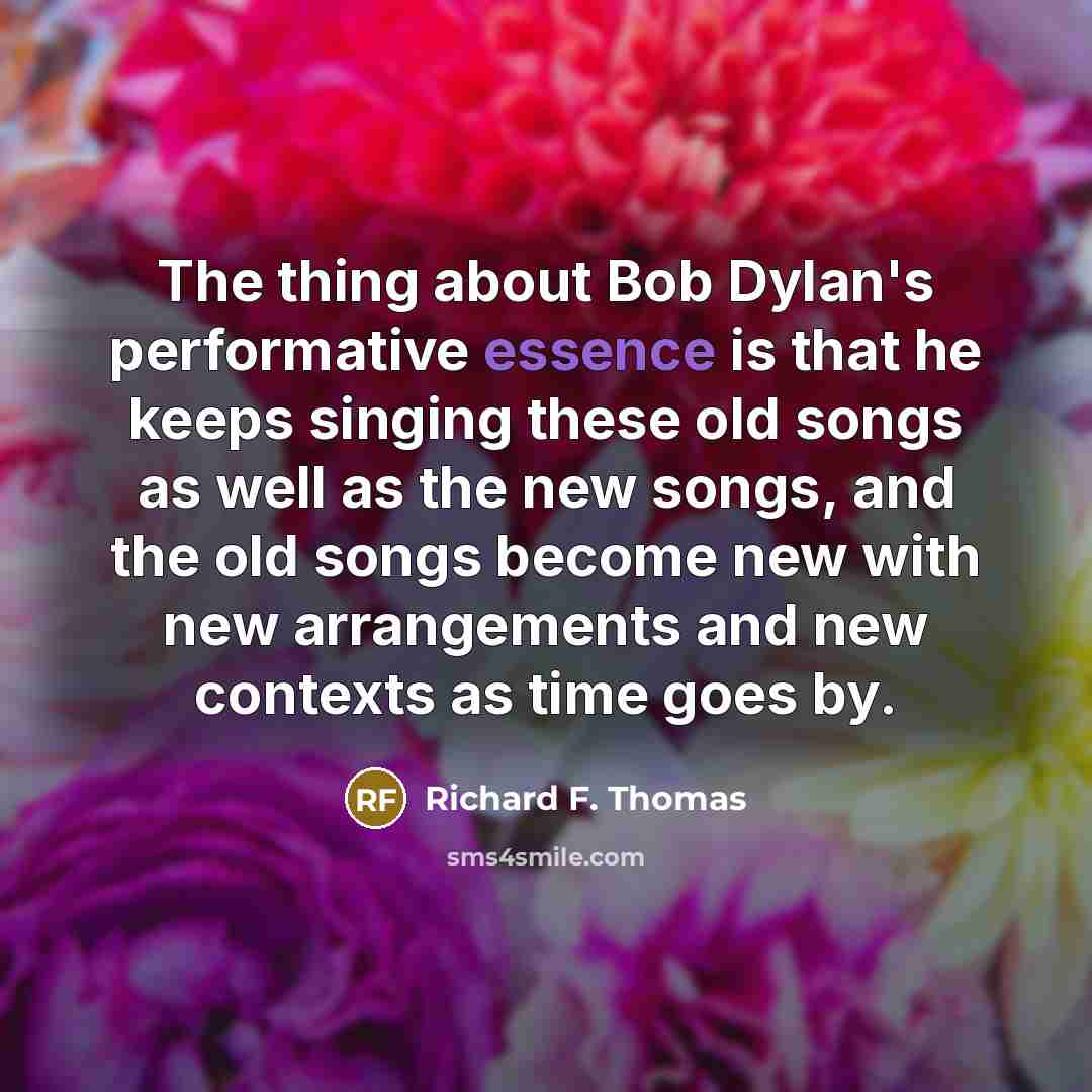 “The thing about Bob Dylan's performative essence is that he keeps singing these old songs as well as the new songs, and the old songs become new with new arrangements and new contexts as time goes by.” quote by Richard F. Thomas