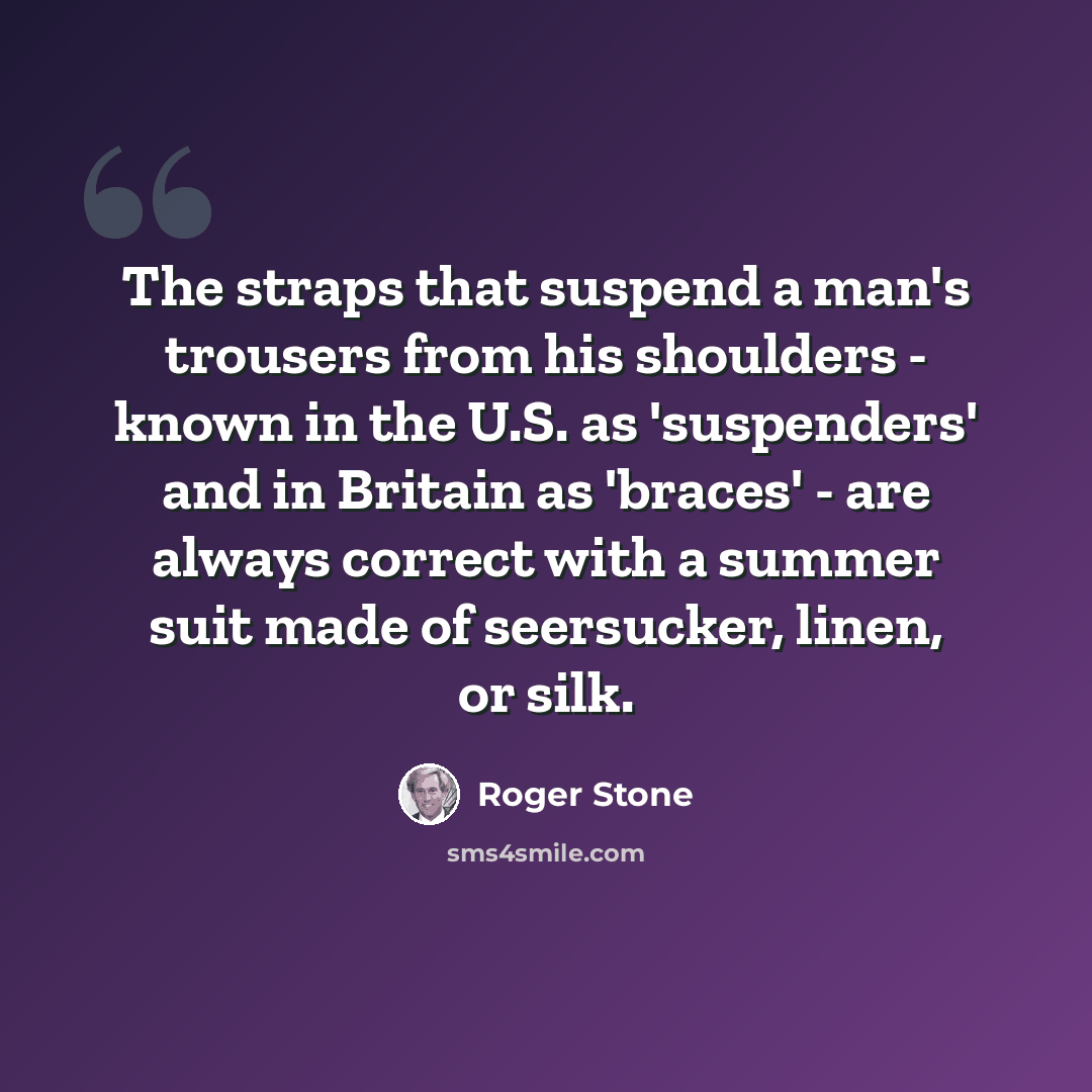 “The straps that suspend a man's trousers from his shoulders - known in the U.S. as 'suspenders' and in Britain as 'braces' - are always correct with a summer suit made of seersucker, linen, or silk.” quote by Roger Stone