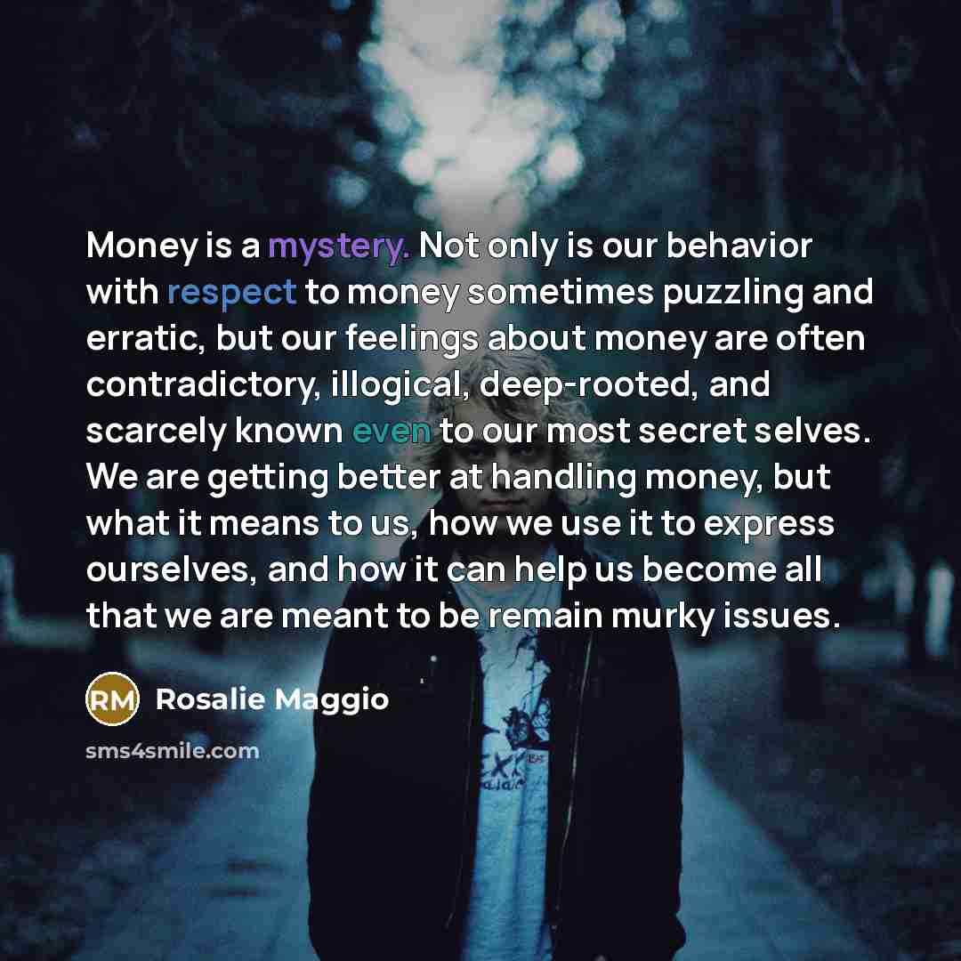 “Money is a mystery. Not only is our behavior with respect to money sometimes puzzling and erratic, but our feelings about money are often contradictory, illogical, deep-rooted, and scarcely known even to our most secret selves. We are getting better at handling money, but what it means to us, how…” quote by Rosalie Maggio
