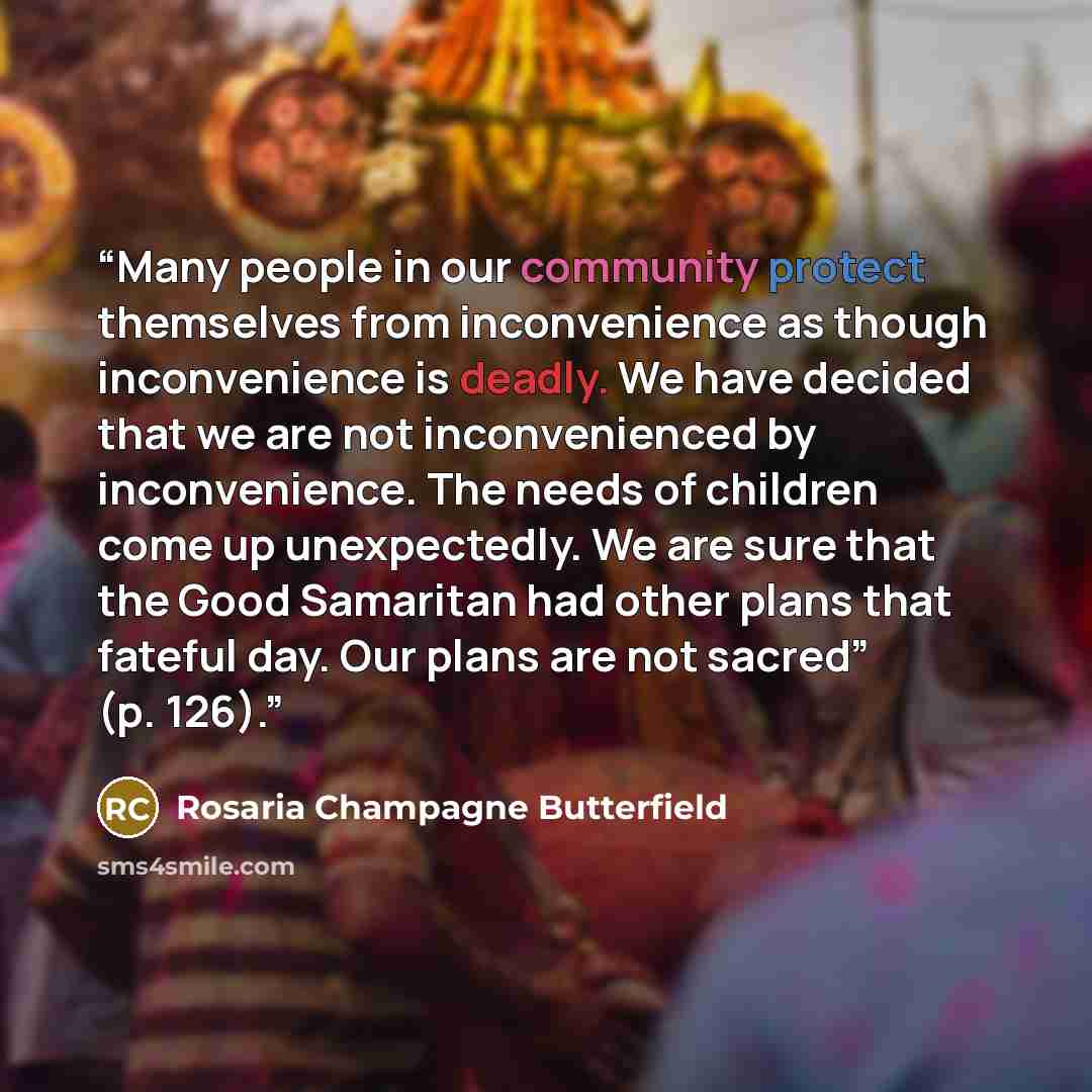 “Many people in our community protect themselves from inconvenience as though inconvenience is deadly. We have decided that we are not inconvenienced by inconvenience. The needs of children come up unexpectedly. We are sure that the Good Samaritan had other plans that fateful day. Our plans are not…” quote by Rosaria Champagne Butterfield