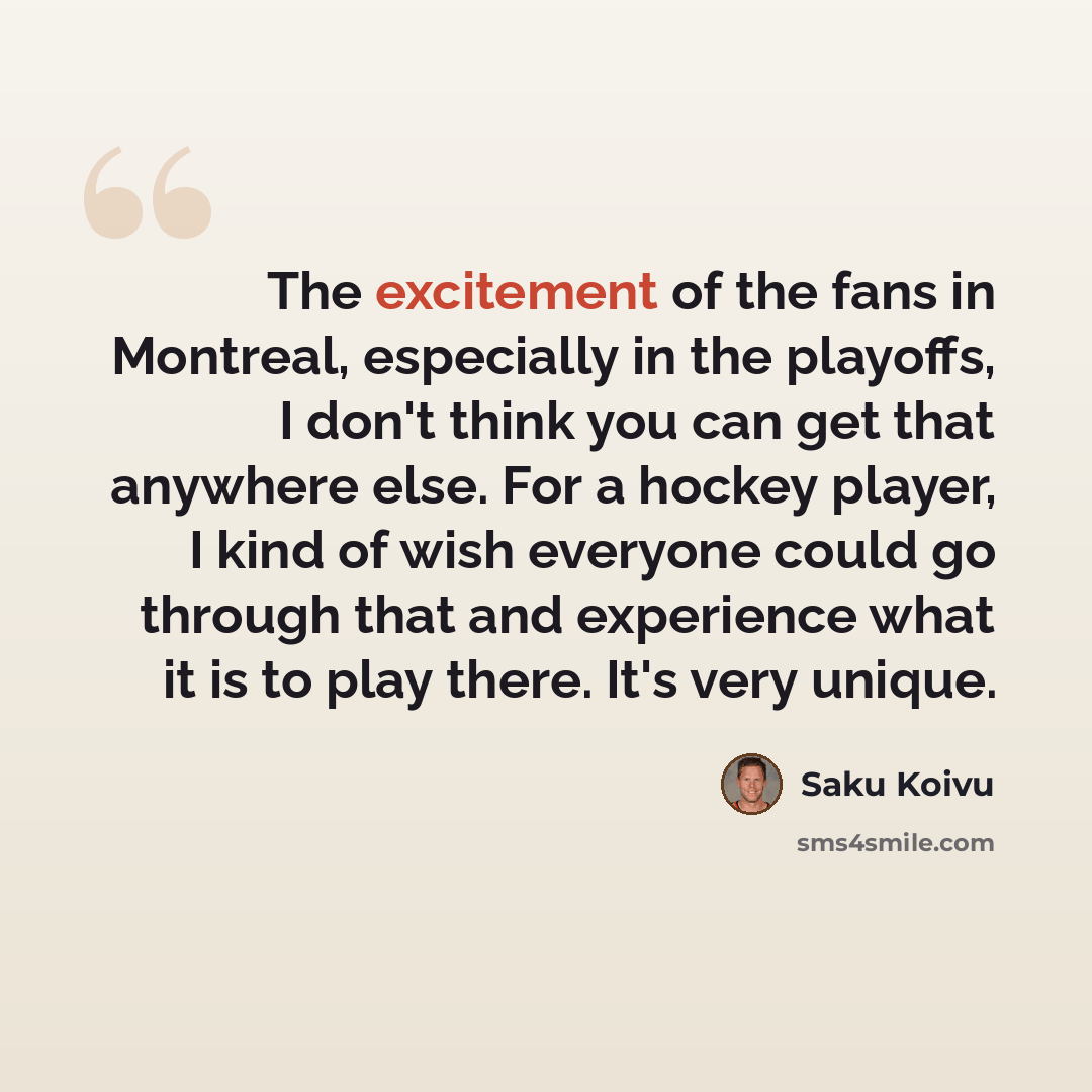 “The excitement of the fans in Montreal, especially in the playoffs, I don't think you can get that anywhere else. For a hockey player, I kind of wish everyone could go through that and experience what it is to play there. It's very unique.” quote by Saku Koivu