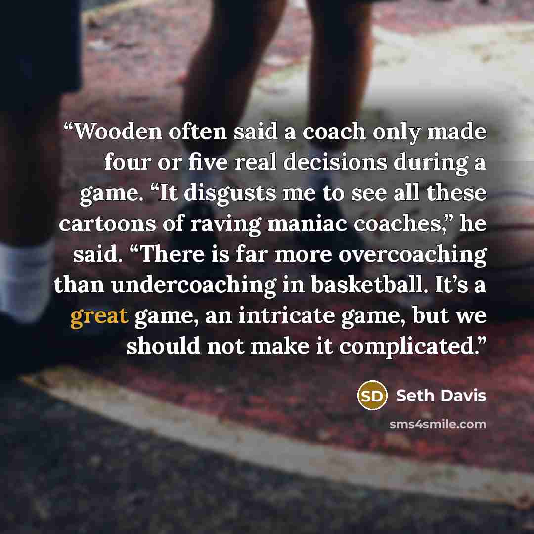 “Wooden often said a coach only made four or five real decisions during a game. “It disgusts me to see all these cartoons of raving maniac coaches,” he said. “There is far more overcoaching than undercoaching in basketball. It’s a great game, an intricate game, but we should not make it complicated.” quote by Seth Davis