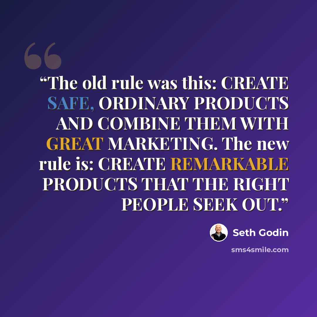“The old rule was this: CREATE SAFE, ORDINARY PRODUCTS AND COMBINE THEM WITH GREAT MARKETING. The new rule is: CREATE REMARKABLE PRODUCTS THAT THE RIGHT PEOPLE SEEK OUT.” quote by Seth Godin